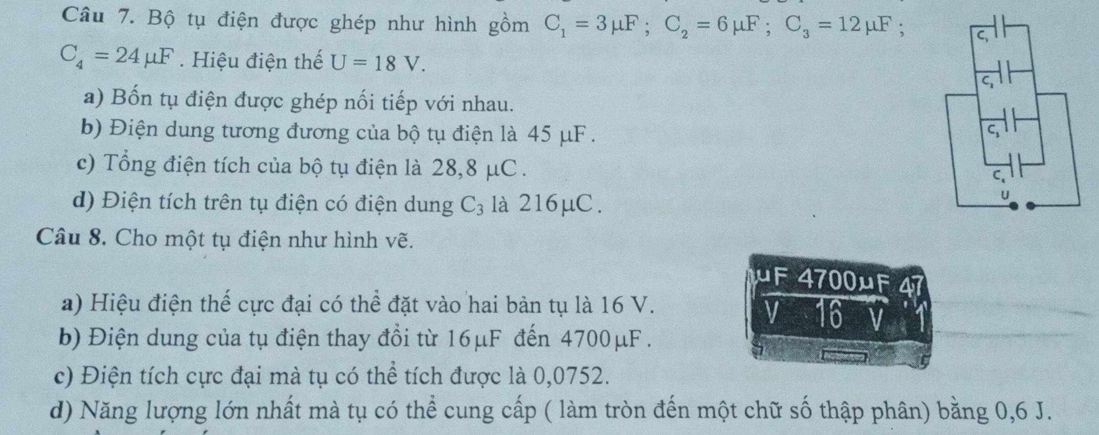 Bộ tụ điện được ghép như hình gồm C_1=3mu F; C_2=6mu F; C_3=12mu F. 
C,
C_4=24mu F. Hiệu điện thế U=18V. 
a) Bốn tụ điện được ghép nối tiếp với nhau. 
b) Điện dung tương đương của bộ tụ điện là 45 μF. 
c) Tổng điện tích của bộ tụ điện là 28,8 μC. 
C. 
d) Điện tích trên tụ điện có điện dung C_3 là 216μC. 
U 
Câu 8. Cho một tụ điện như hình vẽ.
μF 4700μF 4 
a) Hiệu điện thế cực đại có thể đặt vào hai bản tụ là 16 V. 
V 16
b) Điện dung của tụ điện thay đổi từ 16μF đến 4700μF. 
c) Điện tích cực đại mà tụ có thể tích được là 0,0752. 
d) Năng lượng lớn nhất mà tụ có thể cung cấp ( làm tròn đến một chữ số thập phân) bằng 0, 6 J.