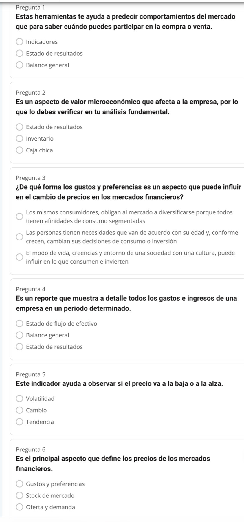 Pregunta 1
Estas herramientas te ayuda a predecir comportamientos del mercado
que para saber cuándo puedes participar en la compra o venta.
Indicadores
Estado de resultados
Balance general
Pregunta 2
Es un aspecto de valor microeconómico que afecta a la empresa, por lo
que lo debes verificar en tu análisis fundamental.
Estado de resultados
Inventario
Caja chica
Pregunta 3
¿De qué forma los gustos y preferencias es un aspecto que puede influir
en el cambio de precios en los mercados financieros?
Los mismos consumidores, obligan al mercado a diversificarse porque todos
tienen afinidades de consumo segmentadas
Las personas tienen necesidades que van de acuerdo con su edad y, conforme
crecen, cambian sus decisiones de consumo o inversión
El modo de vida, creencias y entorno de una sociedad con una cultura, puede
influir en lo que consumen e invierten
Pregunta 4
Es un reporte que muestra a detalle todos los gastos e ingresos de una
empresa en un periodo determinado.
Estado de flujo de efectivo
Balance general
Estado de resultados
Pregunta 5
Este indicador ayuda a observar si el precio va a la baja o a la alza.
Volatilidad
Cambio
Tendencia
Pregunta 6
Es el principal aspecto que define los precios de los mercados
financieros.
Gustos y preferencias
Stock de mercado
Oferta y demanda