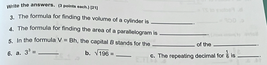 Write the answers. (3 points each.) [21] 
3. The formula for finding the volume of a cylinder is _. 
4. The formula for finding the area of a parallelogram is _. 
5. In the formula V=Bh , the capital B stands for the _of the_ 
. 
6. a. 3^3= _b. sqrt(196)= _  1/6  is_ .. 
c. The repeating decimal for