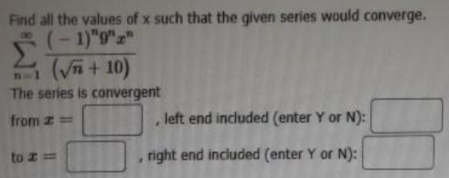 Find all the values of x such that the given series would converge.
sumlimits _(n=1)^(∈fty)frac (-1)^n9^nx^n(sqrt(n)+10)
The series is convergent 
from x=□ , left end included (enter Y or N): 
to x=□ , right end included (enter Y or N):