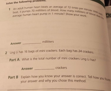 Solve the following problems. 
1 An adult human heart beats an average of 72 times per minute. with e D 
beat, it pumps 70 milliliters of blood. How many milliliters of blood doe h 
average human heart pump in 1 minute? Show your work 
Answer _ milliliters
2 Ling Li has 16 bags of mini crackers. Each bag has 24 crackers. 
Part A What is the total number of mini crackers Ling Li has? 
Answer _crackers 
Part B Explain how you know your answer is correct. Tell how you found 
your answer and why you chose this method.