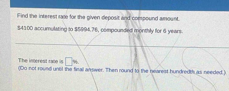 Find the interest rate for the given deposit and compound amount.
$4100 accumulating to $5994.76, compounded monthly for 6 years. 
The interest rate is □ %. 
(Do not round until the final answer. Then round to the nearest hundredth as needed.)