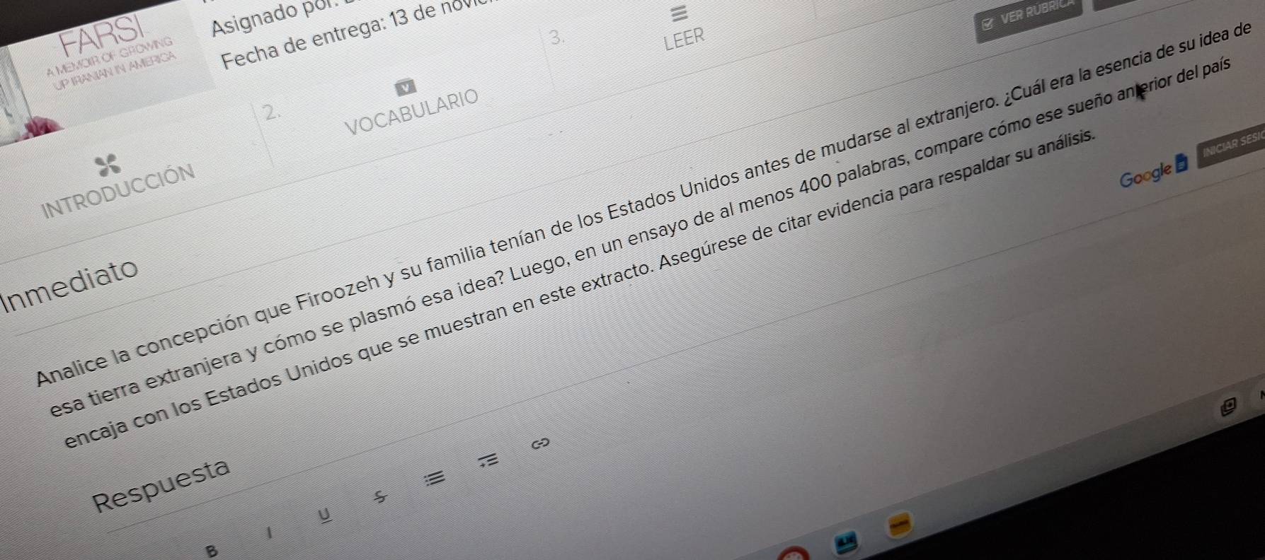 VER RÜBRIC
FARSI Asignado por.
3.
UP IRANIAN IN AMERICA Fecha de entrega: 13 de no

A MEMOIR OF GROWING
LEER
2.
INTRODUCCIÓN VOCABULARIO
Google INICIAR SESI
malice la concepción que Firoozeh y su familia tenían de los Estados Unidos antes de mudarse al extranjero. ¿Cuál era la esencia de su idea
La tierra extranjera y cómo se plasmó esa idea? Luego, en un ensayo de al menos 400 palabras, compare cómo ese sueño anerior del pa
Inmediato
incaja con los Estados Unidos que se muestran en este extracto. Asegúrese de citar evidencia para respaldar su anális
Respuesta

U
1
B