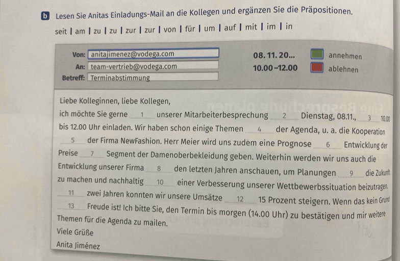 De Lesen Sie Anitas Einladungs-Mail an die Kollegen und ergänzen Sie die Präpositionen.
seit am ┃ zu ┃ zu ┃ zur ┃ zur ┃ von ┃ für ┃ um ┃ auf ┃ mit┃ im ┃ in
Von: anitajimenez@vodega.com 08. 11. 20... annehmen
An: team-vertrieb@vodega.com 10.00 -12.00 ablehnen
Betreff:  Terminabstimmung
Liebe Kolleginnen, liebe Kollegen,
ich möchte Sie gerne ...._1_.. unserer Mitarbeiterbesprechurng _........2........ Dienstag, 08.11., ____3__ 10.00
bis 12.00 Uhr einladen. Wir haben schon einige Themen I  __.................... er Agenda, u.a. . dooperation
___5____ der Firma NewFashion. Herr Meier wird uns zudem eine Prognose ____6________ Entwicklung der
Preise ___7__ Segment der Damenoberbekleidung geben. Weiterhin werden wir uns auch die
Entwicklung unserer Firma ___8__ den letzten Jahren anschauen, um Planungen ___9___ die Zukunf
zu machen und nachhaltig __10__ einer Verbesserung unserer Wettbewerbssituation beizutragen.
___1___ zei Jahren konnten wir unsere Umsätze _12 __ 15 Prozent steigern. Wenn das kein Grunß
__ 13____ Freude ist! Ich bitte Se, den Termin bis morgen (14.00 Uhr) zu bestätigen und mir weitere
Themen für die Agenda zu mailen.
Viele Grüße
Anita Jiménez