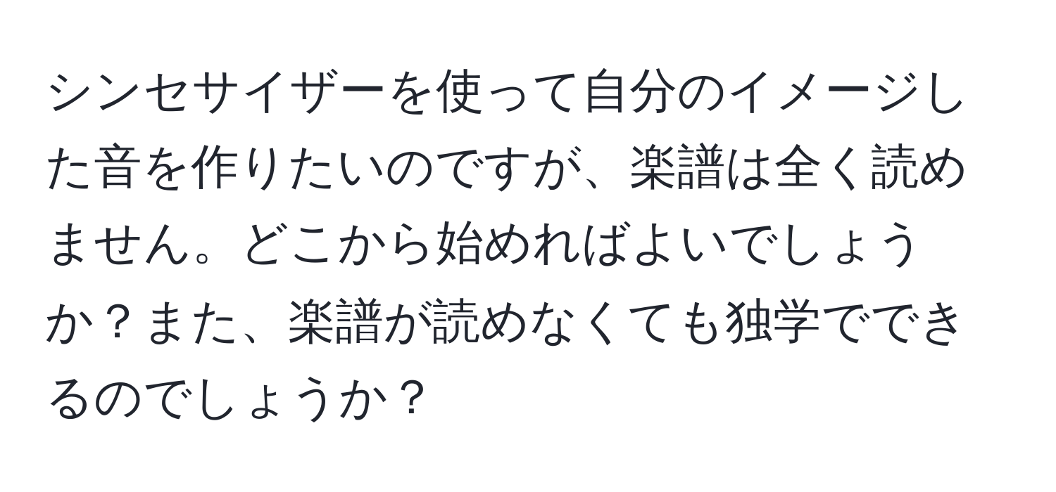 シンセサイザーを使って自分のイメージした音を作りたいのですが、楽譜は全く読めません。どこから始めればよいでしょうか？また、楽譜が読めなくても独学でできるのでしょうか？