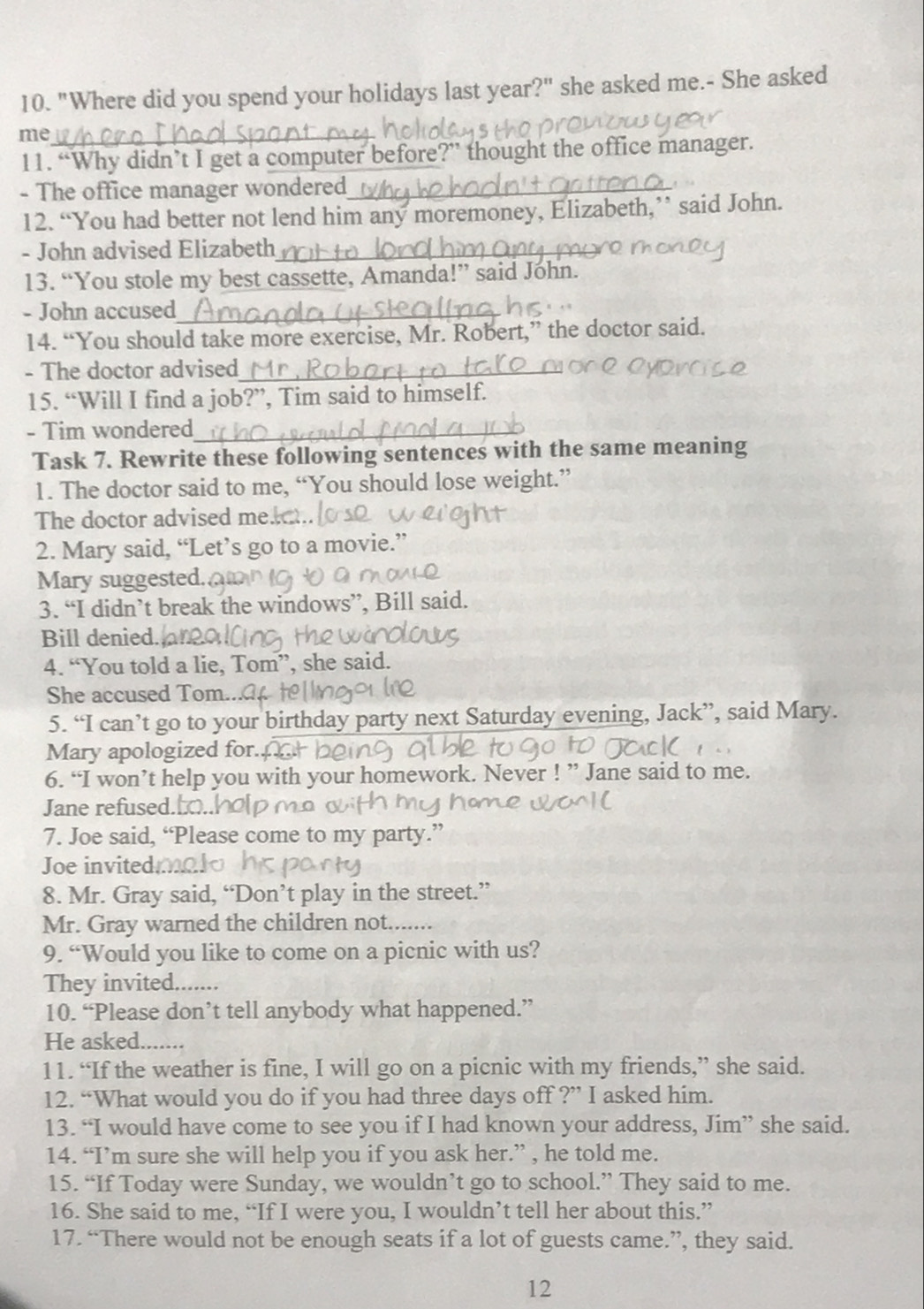 "Where did you spend your holidays last year?" she asked me.- She asked
me
11. “Why didn’t I get a computer before?” thought the office manager.
- The office manager wondered
12. “You had better not lend him any moremoney, Elizabeth,” said John.
- John advised Elizabeth
13. “You stole my best cassette, Amanda!” said John.
- John accused
14. “You should take more exercise, Mr. Robert,” the doctor said.
- The doctor advised
15. “Will I find a job?”, Tim said to himself.
- Tim wondered
Task 7. Rewrite these following sentences with the same meaning
1. The doctor said to me, “You should lose weight.”
The doctor advised me.
2. Mary said, “Let’s go to a movie.”
Mary suggested.
3. “I didn’t break the windows”, Bill said.
Bill denied.
4. “You told a lie, Tom”, she said.
She accused Tom.
5. “I can’t go to your birthday party next Saturday evening, Jack”, said Mary.
Mary apologized for.
6. “I won’t help you with your homework. Never ! ” Jane said to me.
Jane refused.
7. Joe said, “Please come to my party.”
Joe invited.
8. Mr. Gray said, “Don’t play in the street.”
Mr. Gray warned the children not...
9. “Would you like to come on a picnic with us?
They invited.......
10. “Please don’t tell anybody what happened.”
He asked.......
11. “If the weather is fine, I will go on a picnic with my friends,” she said.
12. “What would you do if you had three days off ?” I asked him.
13. “I would have come to see you if I had known your address, Jim” she said.
14. “I’m sure she will help you if you ask her.” , he told me.
15. “If Today were Sunday, we wouldn’t go to school.” They said to me.
16. She said to me, “If I were you, I wouldn’t tell her about this.”
17. “There would not be enough seats if a lot of guests came.”, they said.
12