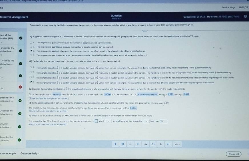 Jessica Vega 10/20/24
ractive Assignment Question My seare: 38.75/50 pr (77.5)
Completed: 16 of 1
According to a study done by the Gallup graacization, the proportion of Amencans who are sacsfied with the way thinks are going in their lives is 0.82. Complete parts (a) through i
tion of the  Suppose a random sample of 100 Amencans is asked, "Are you salisfied with the way things are going in your life?" Is the response to this question qualitative or quantitative? Explain
ortion
A. The response is qualitative because the number of people satisfied can be counted
The response is quanttative because the number of people satsfied can be counted
The response is quanstative because the responses can be classified based on the characterssic of being sansfied or not
Describe the  Explain why the sample proportion hat p s a random varable. What is the source of the varability
wares from sample to sample. The winability is due to the fact that people may not be responding to the question truthfully
The sample proportio represents a random person included in the sample. The varabilty is due to the fact that people may not be responding to the question truthfully
The sample rporo ofoverline p epresents a random person included in the sample. The vanability is due to the fact that different people feel differently regarding their saisfaction
vanes from sample to sample. The vanability is due to the fact that different people feel differently regarding thei satisfaction
d Describe the sampling distrbution of p. the proportion of Amencans who are satisfied with the way things are going in they lie. Be sure to verify the model reguirements
Since the sample suze is- no more than 5% of the population sire and -n)=143600≥ 16 approximately normal with mu _2=0.820 m=0.036
leso r e the [Round to three decinal places as needed!
inbution (d) In the sample obcained in part what is the probability that the proportion who are satisted with the way things are going in their life is at least 0.87
The probabitity that the proportion who are satisfied with the way things are going in their life is at least
escribe the Round to four decimal places as neede 
tribution Yel Would it be unusual for a survey of 100 Amencars to reveal that 78 or fewer people in the sample ree satished with their lives?
The probability that 76 or fewer Amencans in the sample are sabisfied □ . which
Tvity (Round to four decimal places as needed )
Irbution
e c r     h
. √i I,  More
an example Get more help - Clear all