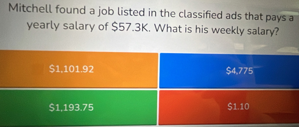 Mitchell found a job listed in the classified ads that pays a
yearly salary of $57.3K. What is his weekly salary?
$1,101.92 $4,775
$1,193.75 $1.10