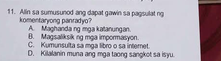 Alin sa sumusunod ang dapat gawin sa pagsulat ng
komentaryong panradyo?
A. Maghanda ng mga katanungan.
B. Magsaliksik ng mga impormasyon.
C. Kumunsulta sa mga libro o sa internet.
D. Kilalanin muna ang mga taong sangkot sa isyu.