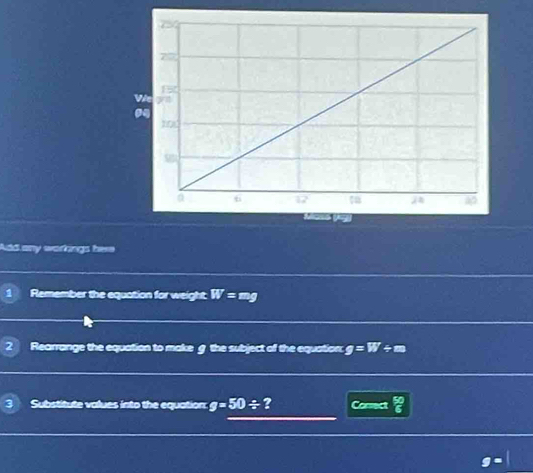 Add any warfings bere 
1 Remember the equation for weight W=mg
2 Rearrange the equation to make g the subject of the equation g=W/ m
3 Substitute values into the equation g=50/ ? Consect  50/6 
g=