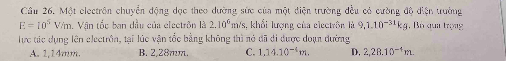 Một electrôn chuyển dộng dọc theo đường sức của một điện trường đều có cường độ diện trường
E=10^5V/m. Vận tốc ban đầu của electrôn là 2.10^6m/s , khối lượng của electrôn là 9,1.10^(-31)kg. Bỏ qua trọng
lực tác dụng lên electrôn, tại lúc vận tốc bằng không thì nó dã đi được đoạn đường
A. 1,14mm. B. 2,28mm. C. 1,14.10^(-4)m. D. 2,28.10^(-4)m.