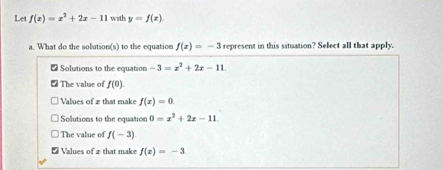 Let f(x)=x^2+2x-11 with y=f(x). 
a. What do the solution(s) to the equation f(x)=-3 represent in this situation? Select all that apply.
Solutions to the equation -3=x^2+2x-11. 
The value of f(0).
Values of x that make f(x)=0.
Solutions to the equation 0=x^2+2x-11.
The value of f(-3).
Values of x that make f(x)=-3.