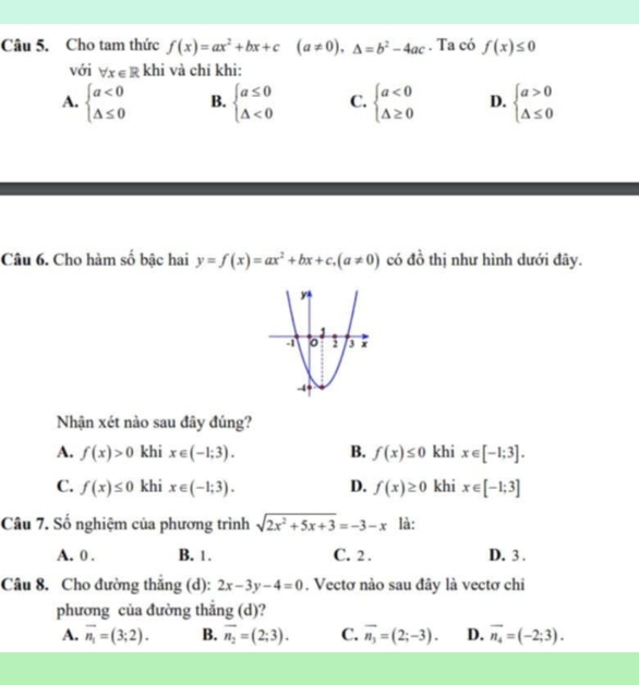 Cho tam thức f(x)=ax^2+bx+c(a!= 0), △ =b^2-4ac. Ta có f(x)≤ 0
với forall x∈ R khi và chỉ khi:
A. beginarrayl a<0 △ ≤ 0endarray. B. beginarrayl a≤ 0 △ <0endarray. C. beginarrayl a<0 △ ≥ 0endarray. D. beginarrayl a>0 △ ≤ 0endarray.
Câu 6. Cho hàm số bậc hai y=f(x)=ax^2+bx+c, (a!= 0) có đồ thị như hình dưới đãy.
Nhận xét nào sau đây đúng?
A. f(x)>0 khi x∈ (-1;3). B. f(x)≤ 0 khi x∈ [-1;3].
C. f(x)≤ 0 khi x∈ (-1;3). D. f(x)≥ 0 khi x∈ [-1;3]
Câu 7. Số nghiệm của phương trình sqrt(2x^2+5x+3)=-3-x là:
A. 0. B. 1. C. 2. D. 3.
Câu 8. Cho đường thăng (d): 2x-3y-4=0. Vectơ nào sau đây là vectơ chi
phương của đường thắng (d)?
A. overline n_1=(3;2). B. overline n_2=(2;3). C. overline n_3=(2;-3). D. overline n_4=(-2;3).