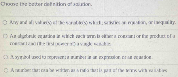 Choose the better defnition of solution.
Any and all value(s) of the variable(s) which; satisfies an equation, or inequality.
An algebraic equation in which each term is either a constant or the product of a
constant and (the first power of) a single variable.
A symbol used to represent a number in an expression or an equation.
A number that can be written as a ratio that is part of the terms with variables