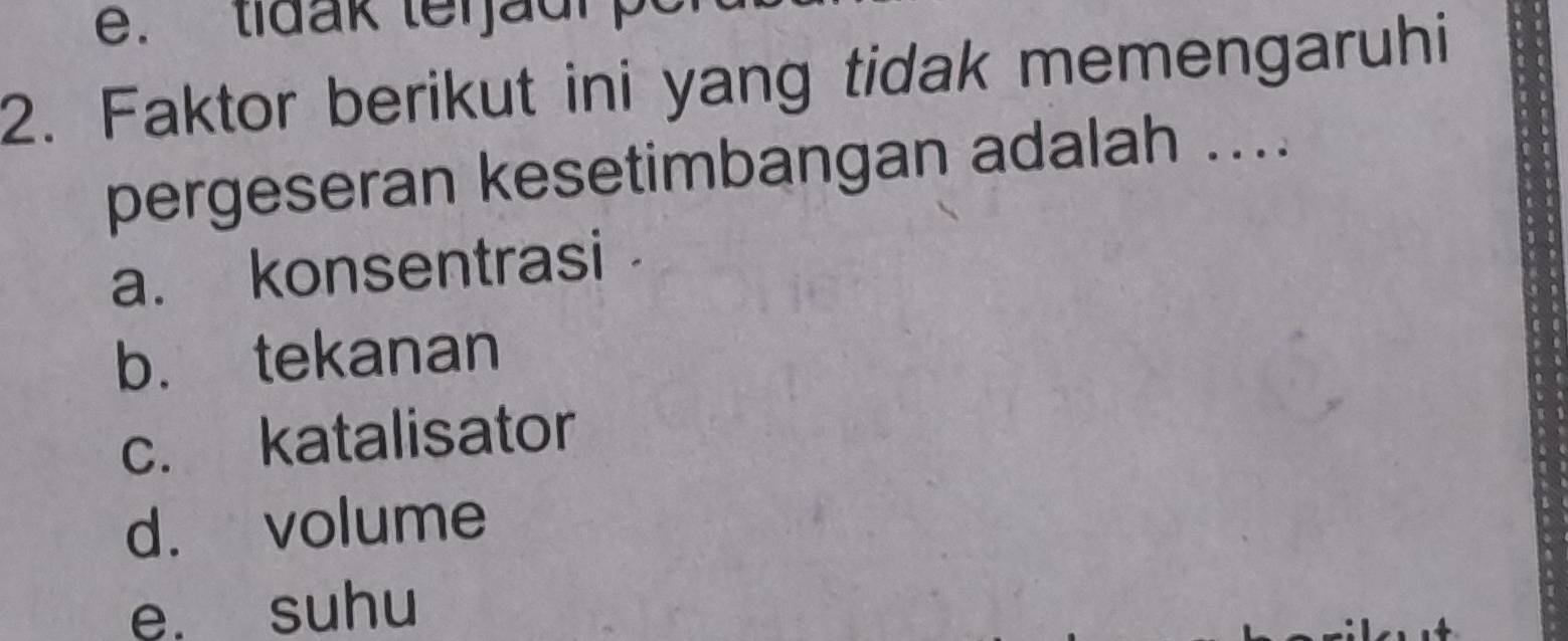 tidak ter jaur p
2. Faktor berikut ini yang tidak memengaruhi
pergeseran kesetimbangan adalah ....
a. konsentrasi
b. tekanan
c. katalisator
d. volume
e. suhu