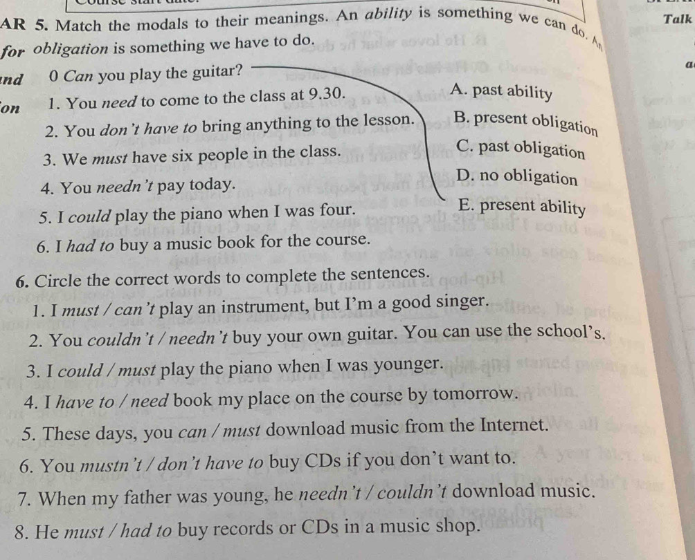 AR 5. Match the modals to their meanings. An ability is something we can do. A Talk
for obligation is something we have to do.
nd 0 Can you play the guitar?
a
on 1. You need to come to the class at 9.30.
A. past ability
2. You don’t have to bring anything to the lesson. B. present obligation
3. We must have six people in the class.
C. past obligation
4. You needn’t pay today.
D. no obligation
5. I could play the piano when I was four.
E. present ability
6. I had to buy a music book for the course.
6. Circle the correct words to complete the sentences.
1. I must / can’t play an instrument, but I’m a good singer.
2. You couldn’t / needn’t buy your own guitar. You can use the school’s.
3. I could / must play the piano when I was younger.
4. I have to / need book my place on the course by tomorrow.
5. These days, you can / must download music from the Internet.
6. You mustn’t / don’t have to buy CDs if you don’t want to.
7. When my father was young, he needn’t / couldn’t download music.
8. He must / had to buy records or CDs in a music shop.