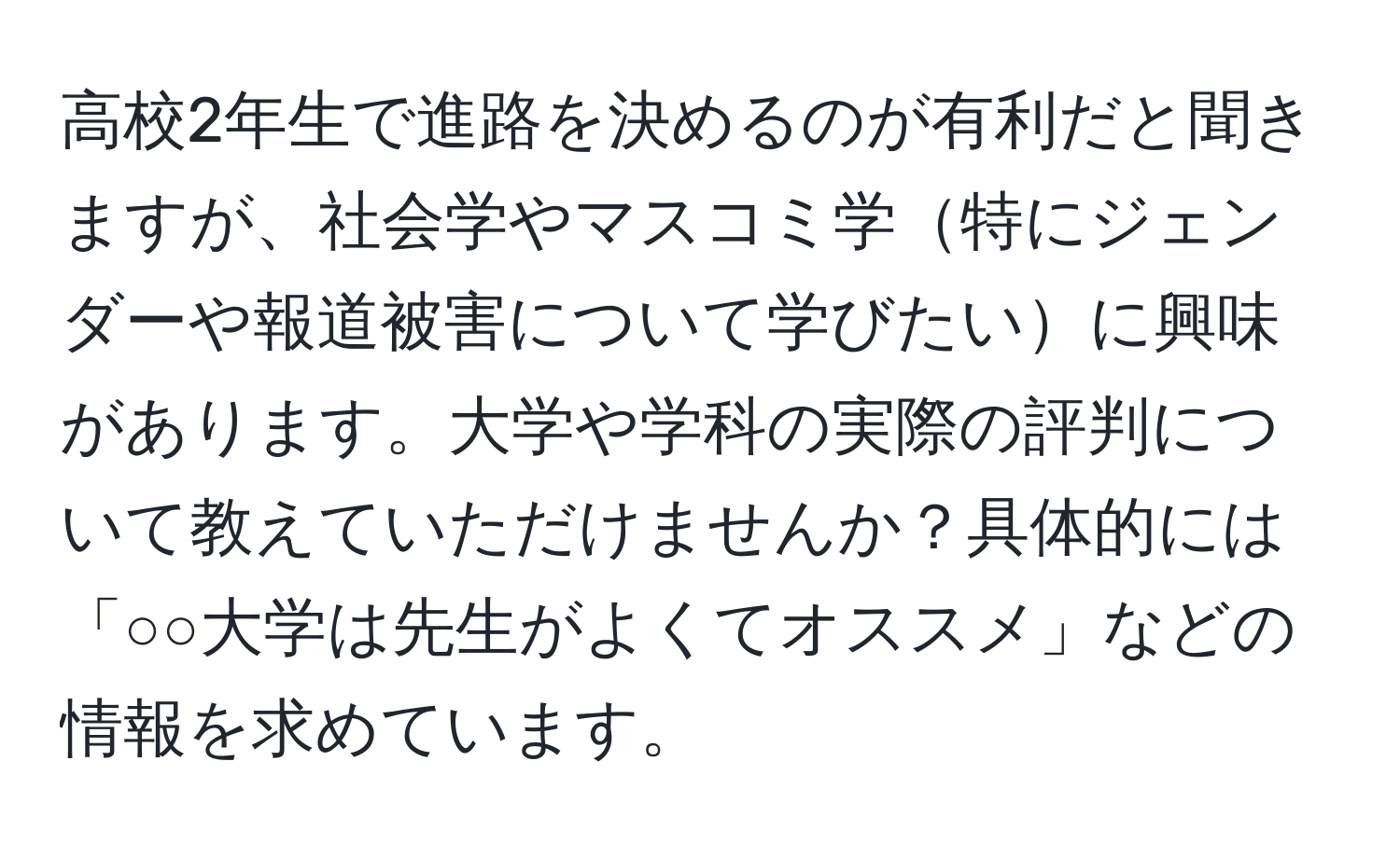 高校2年生で進路を決めるのが有利だと聞きますが、社会学やマスコミ学特にジェンダーや報道被害について学びたいに興味があります。大学や学科の実際の評判について教えていただけませんか？具体的には「○○大学は先生がよくてオススメ」などの情報を求めています。