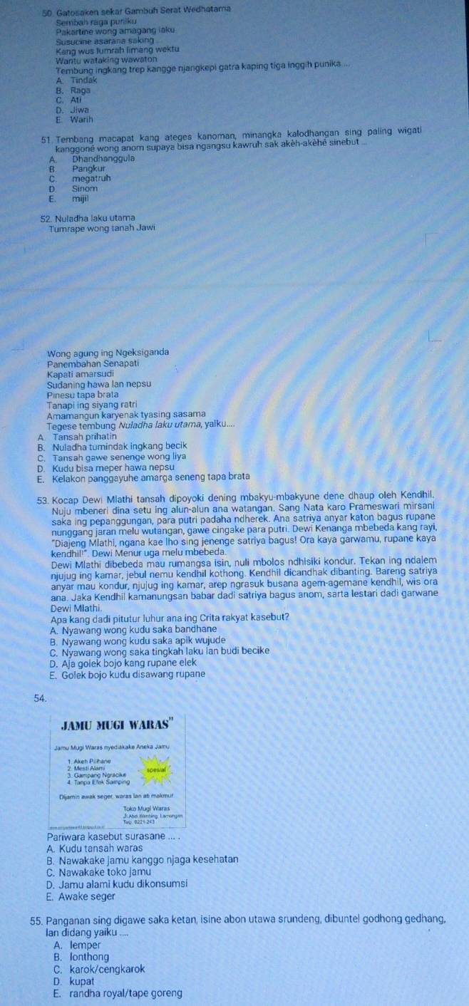 Gatosaken sekar Gambuh Serat Wedhatama
Sembah raga puniku
Pakartine wong amagang iaku
Susucine asarana saking
Kana wus lumrah limang wektu
Wantu wataking wawaton
Tembung ingkang trep kangge njangkepi gatra kaping tiga inggih punika....
A. Tindak
B. Raga
C. Ati
D. Jiwa
E Warih
51 Tembang macapat kang ateges kanoman, minangka kalodhangan sing paling wigati
kanggoné wong anom supaya bisa ngangsu kawruh sak akèh-akèhé sinebut
A. Dhandhanggula
B Pangkur
C. megatruh
D. Sinom
E. mijil
52. Nuladha laku utama
Tumrape wong tanah Jawi
Wong agung ing Ngeksiganda
Panembahan Senapati
Kapati amarsud
Sudaning hawa lan nepsu
Pinesu tapa brata
Tanapi ing sivang rat
Aramangun karyenak tyasing sasama
Tegese tembung Nuladha laku utama, yalku....
A Tansah prihatin
B. Nuladha tumindak ingkang becik
C. Tansah gawe senenge wong liya
D. Kudu bisa meper hawa nepsu
E. Kelakon panggayuhe amarga seneng tapa brata
53. Kocap Dewi Mlathi tansah dipoyoki dening mbakyu-mbakyune dene dhaup oleh Kendhil.
Nuju mbeneri dina setu ing alun-alun ana watangan. Sang Nata karo Prameswari mirsani
saka ing pepanggungan, para putri padaha ndherek. Ana satriya anyar katon bagus rupane
nunggang jaran melu wutangan, gawe cingake para putri. Dewi Kenanga mbebeda kang rayi,
"Diajeng Mlathi, ngana kae lho sing jenenge satriya bagus! Ora kaya garwamu, rupane kaya
kendhil!". Dewi Menur uga melu mbebeda.
Dewi Mlathi dibebeda mau rumangsa isin, nuli mbolos ndhisiki kondur. Tekan ing ndalem
njujug ing kamar, jebul nemu kendhil kothong. Kendhil dicandhak dibanting. Bareng satriya
anyar mau kondur, njujug ing kamar, arep ngrasuk busana agern-agemane kendhil, wis ora
ana. Jaka Kendhil kamanungsan babar dadi satriya bagus anom, sarta lestari dadi garwane
Dewi Mlathi.
Apa kang dadi pitutur luhur ana ing Crita rakyat kasebut?
A. Nyawang wong kudu saka bandhane
B. Nyawang wong kudu saka apik wujude
C. Nyawang wong saka tingkah laku lan budi becike
D. Aja golek bojo kang rupane elek
E. Golek bojo kudu disawang rupane
54.
JAMU MUGI WARAS''
Jamu Mugi Waras nyediakake Aneka Jam.
4. Tanpa Etek Samping
Dijamin awak seger, waras lan at makmur.
Toko Mugí Wara
Pariwara kasebut surasane ... .
A. Kudu tansah waras
B. Nawakake jamu kanggo njaga kesehatan
C. Nawakake toko jamu
D. Jamu alami kudu dikonsumsi
E. Awake seger
55. Panganan sing digawe saka ketan, isine abon utawa srundeng, dibuntel godhong gedhang,
Ian didang yaiku ...
A. lemper
B. lonthong
C. karok/cengkarok
D. kupat
E. randha royal/tape goreng