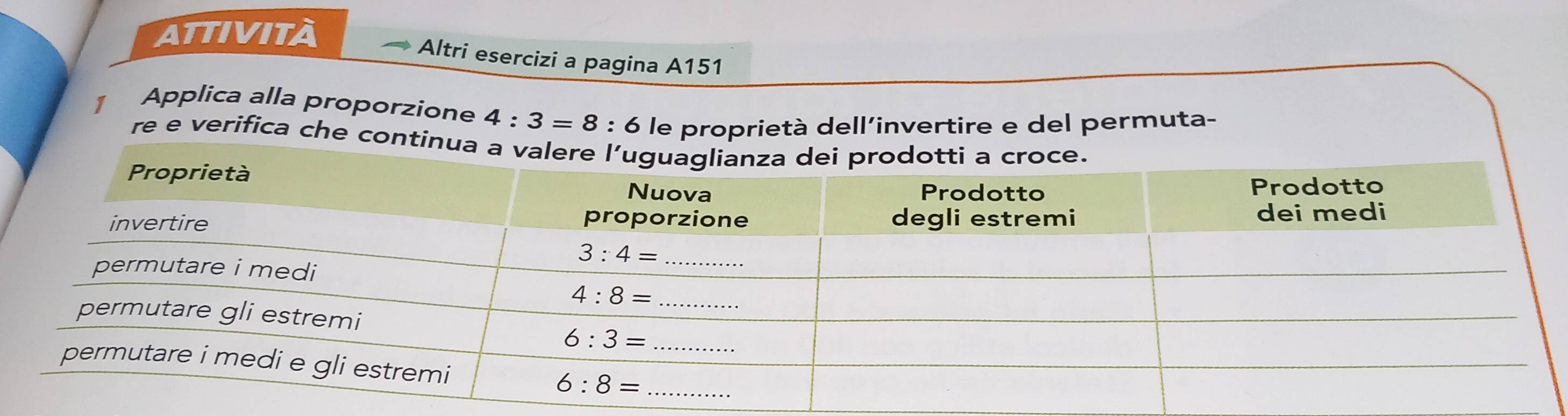 ATTIVITÀ
Altri esercizi a pagina A151
1 Applica alla proporzione 4:3=8:6 le proprietà dell’invertire e del permuta-
re e verifica che conti