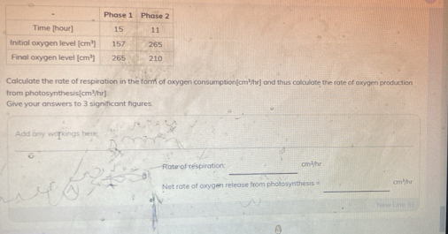 Calculate the rate of respiration in the form of oxygen consumption[cm³/hr] and thus colculate the rate of oxygen production
from photosynthesis[cm³/hr]
Give your answers to 3 significant figures.
Add any workings here
_
Rate of respiration cm³/hr
_
Net rate of oxygen release from photosynthesis = cm^2/br