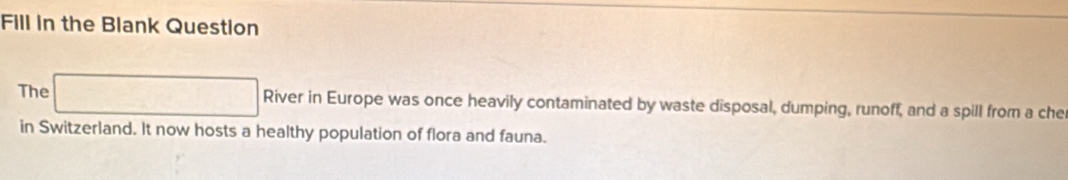 Fill in the Blank Question 
The □ Riveri n Europe was once heavily contaminated by waste disposal, dumping, runoff, and a spill from a che 
in Switzerland. It now hosts a healthy population of flora and fauna.