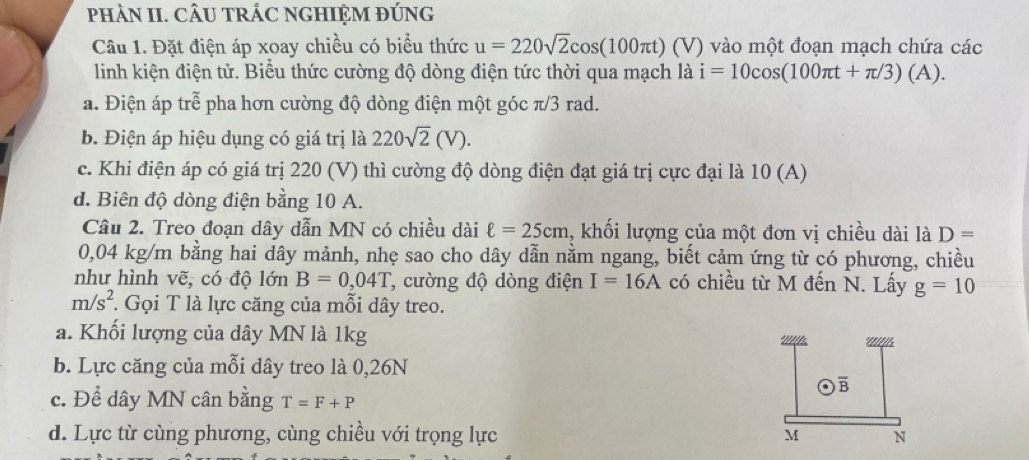 pHÀN II. CÂU TRÁC NGHIỆM ĐÚNG
Câu 1. Đặt điện áp xoay chiều có biểu thức u=220sqrt(2)cos (100π t) (V) vào một đoạn mạch chứa các
linh kiện điện tử. Biểu thức cường độ dòng điện tức thời qua mạch là i=10cos (100π t+π /3)(A).
a. Điện áp trễ pha hơn cường độ dòng điện một góc π/3 rad.
b. Điện áp hiệu dụng có giá trị là 220sqrt(2)(V).
c. Khi điện áp có giá trị 220 (V) thì cường độ dòng điện đạt giá trị cực đại là 10 (A)
d. Biên độ dòng điện bằng 10 A.
Câu 2. Treo đoạn dây dẫn MN có chiều dài ell =25cm , khối lượng của một đơn vị chiều dài là D=
0,04 kg/m bằng hai dây mảnh, nhẹ sao cho dây dẫn nằm ngang, biết cảm ứng từ có phương, chiều
như hình vẽ, có độ lớn B=0,04T , cường độ dòng điện I=16A có chiều từ M đến N. Lấy g=10
m/s^2 : Gọi T là lực căng của mỗi dây treo.
a. Khối lượng của dây MN là 1kg
b. Lực căng của mỗi dây treo là 0,26N
overline B
c. Để dây MN cân bằng T=F+P
d. Lực từ cùng phương, cùng chiều với trọng lực M N