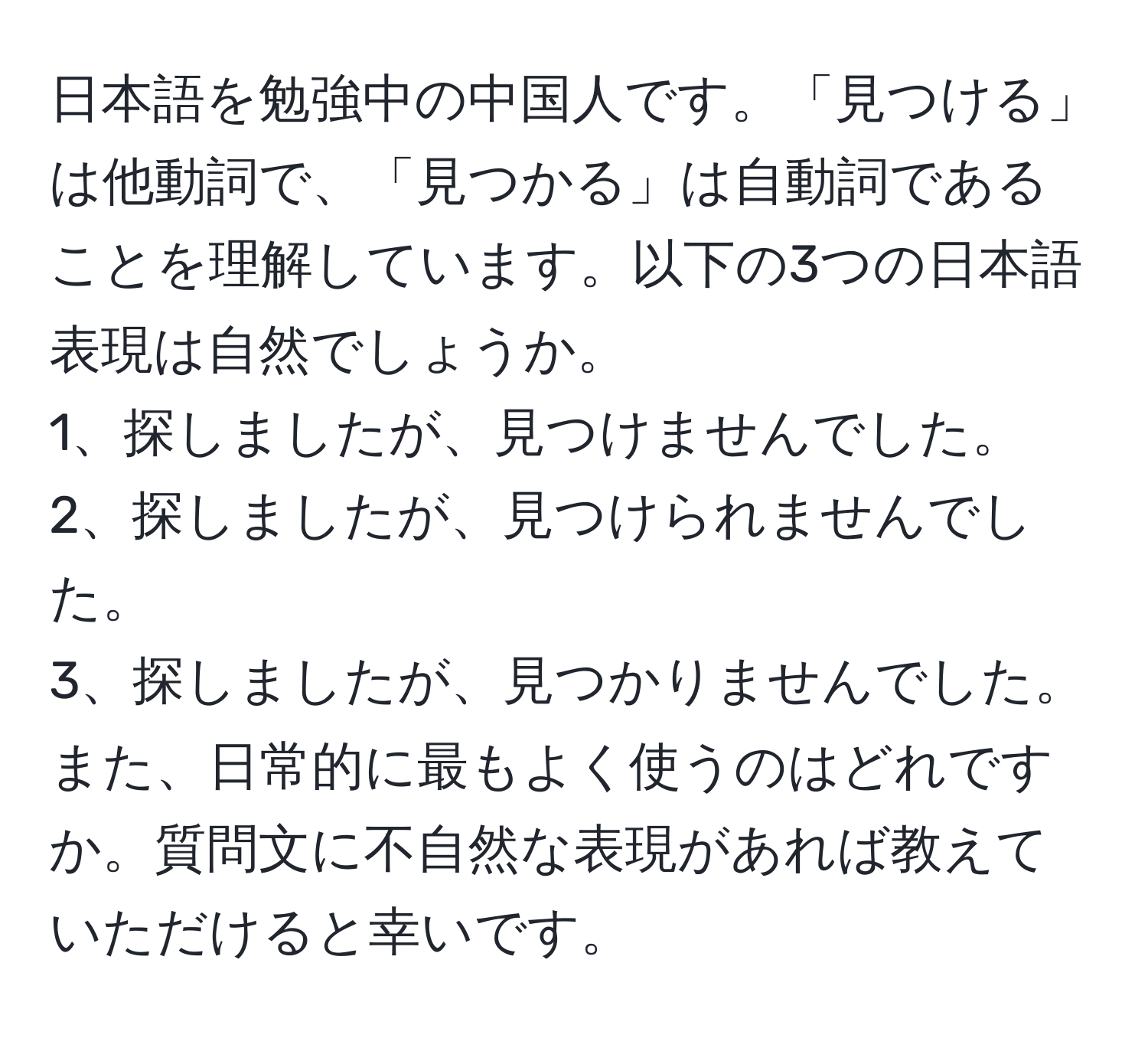 日本語を勉強中の中国人です。「見つける」は他動詞で、「見つかる」は自動詞であることを理解しています。以下の3つの日本語表現は自然でしょうか。  
1、探しましたが、見つけませんでした。  
2、探しましたが、見つけられませんでした。  
3、探しましたが、見つかりませんでした。  
また、日常的に最もよく使うのはどれですか。質問文に不自然な表現があれば教えていただけると幸いです。