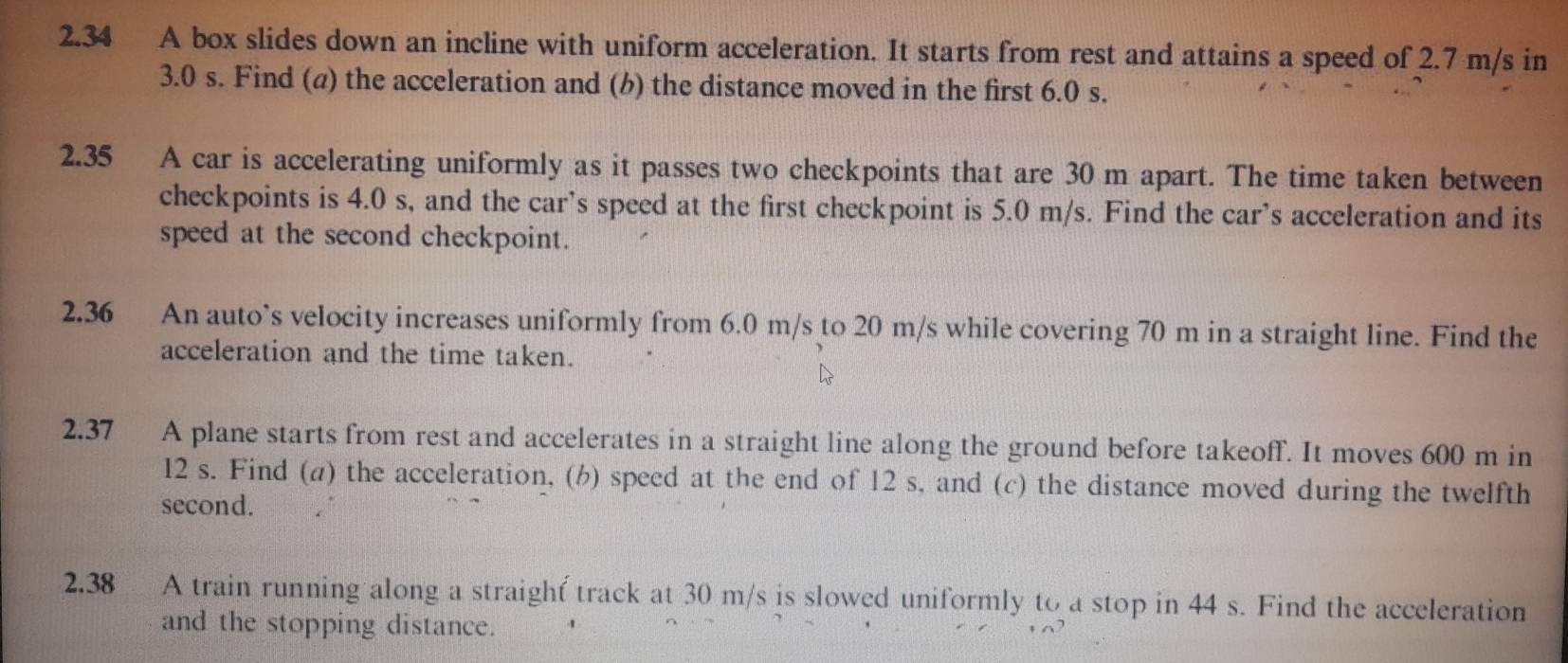 2.34 A box slides down an incline with uniform acceleration. It starts from rest and attains a speed of 2.7 m/s in
3.0 s. Find (a) the acceleration and (b) the distance moved in the first 6.0 s. 
2.35 A car is accelerating uniformly as it passes two checkpoints that are 30 m apart. The time taken between 
checkpoints is 4.0 s, and the car’s speed at the first checkpoint is 5.0 m/s. Find the car’s acceleration and its 
speed at the second checkpoint. 
2.36 An auto`s velocity increases uniformly from 6.0 m/s to 20 m/s while covering 70 m in a straight line. Find the 
acceleration and the time taken. 
2.37 A plane starts from rest and accelerates in a straight line along the ground before takeoff. It moves 600 m in
12 s. Find (a) the acceleration, (h) speed at the end of 12 s, and (c) the distance moved during the twelfth 
second. 
2.38 A train running along a straight track at 30 m/s is slowed uniformly to a stop in 44 s. Find the acceleration 
and the stopping distance.