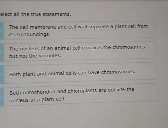 elect all the true statements.
The cell membrane and cell wall separate a plant cell from
its surroundings.
The nucleus of an animal cell contains the chromosomes
but not the vacuoles.
Both plant and animal cells can have chromosomes.
Both mitochondria and chloroplasts are outside the
nucleus of a plant cell.