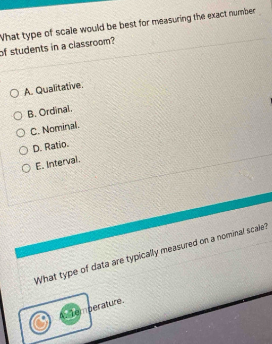 What type of scale would be best for measuring the exact number
of students in a classroom?
A. Qualitative.
B. Ordinal.
C. Nominal.
D. Ratio.
E. Interval.
What type of data are typically measured on a nominal scale?
Temperature.