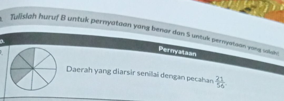 Tulislah huruf B untuk pernyataan yang benar dan S untuk pernyataan yang sala 
o. 
Pernyataan 
Daerah yang diarsir senilai dengan pecahan  21/56 .