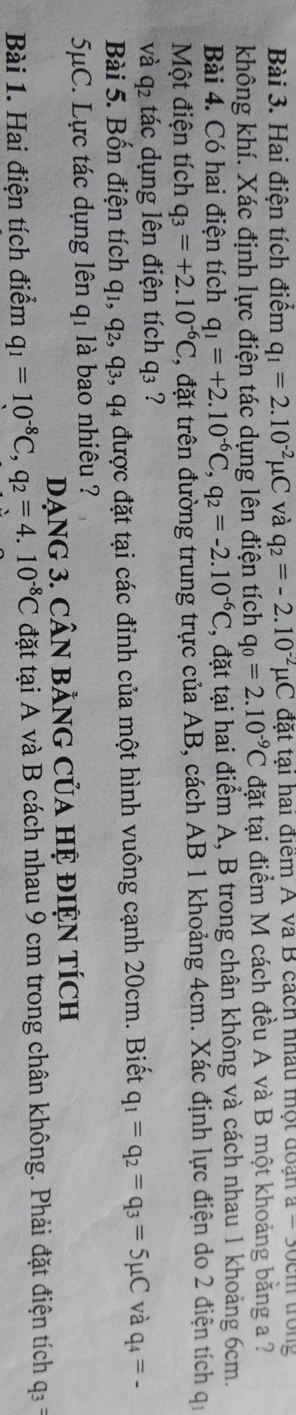 Hai điện tích điểm q_1=2.10^(-2)mu C và q_2=-2.10^(-2)mu C đặt tại hai điểm A và B cách nhâu một đoạn a-30c n trong 
không khí. Xác định lực điện tác dụng lên điện tích q_0=2.10^(-9)C đặt tại điểm M cách đều A và B một khoảng băng a ? 
Bài 4. Có hai điện tích q_1=+2.10^(-6)C, q_2=-2.10^(-6)C 1 , đặt tại hai điểm A, B trong chân không và cách nhau 1 khoảng 6cm. 
Một điện tích q_3=+2.10^(-6)C 1, đặt trên đường trung trực của AB, cách AB 1 khoảng 4cm. Xác định lực điện do 2 điện tích qi 
và q2 tác dụng lên điện tích q₃ ? 
Bài 5. Bốn điện tích q1, q₂, q₃, q4 được đặt tại các đỉnh của một hình vuông cạnh 20cm. Biết q_1=q_2=q_3=5mu C và q_4=-
5μC. Lực tác dụng lên q₁ là bao nhiêu ? 
DẠNG 3. CÂN BằNG CủA HỆ đIỆN TÍcH 
Bài 1. Hai điện tích điểm q_1=10^(-8)C, q_2=4.10^(-8)C đặt tại A và B cách nhau 9 cm trong chân không. Phải đặt điện tích q_3=