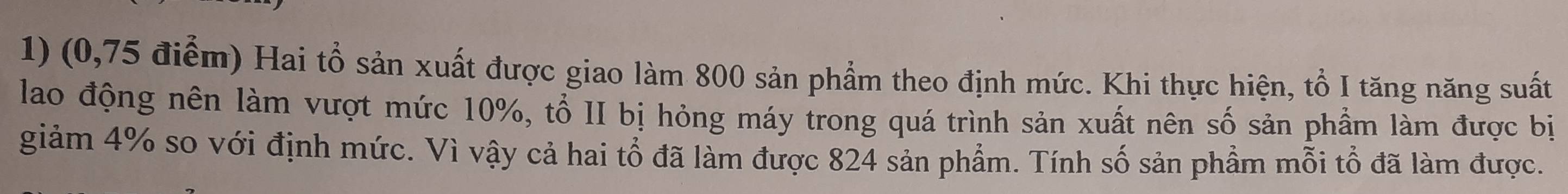 (0,75 điểm) Hai tổ sản xuất được giao làm 800 sản phẩm theo định mức. Khi thực hiện, tổ I tăng năng suất 
lao động nên làm vượt mức 10%, tổ II bị hỏng máy trong quá trình sản xuất nên số sản phầm làm được bị 
giảm 4% so với định mức. Vì vậy cả hai tổ đã làm được 824 sản phẩm. Tính số sản phẩm mỗi tổ đã làm được.