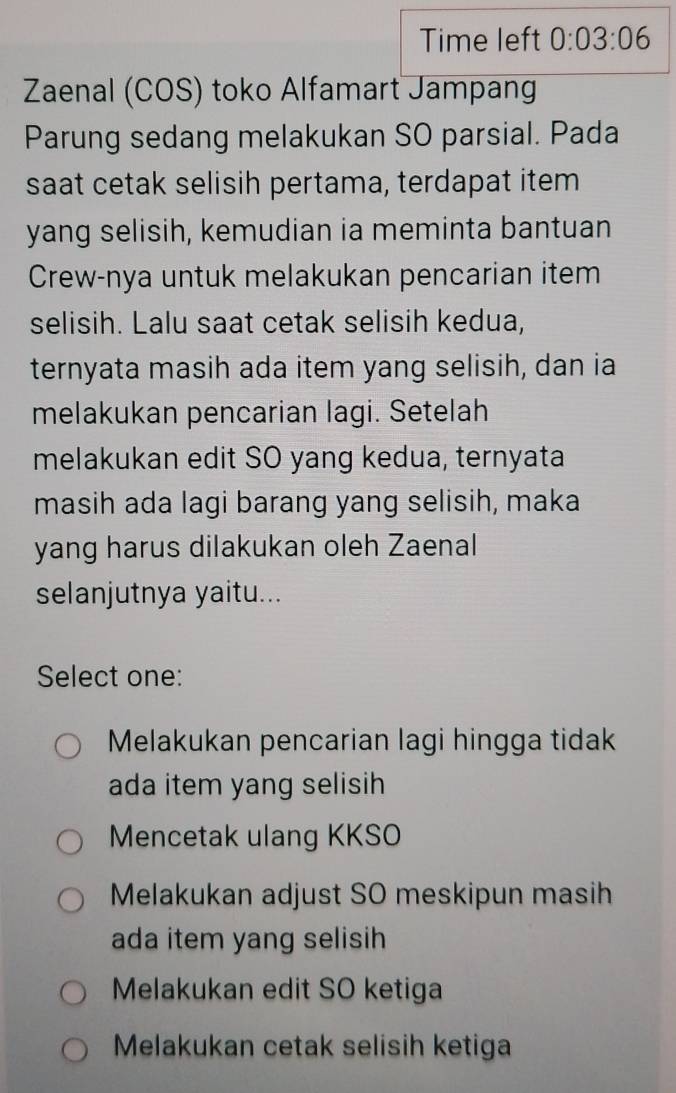 Time left 0:03:06 
Zaenal (COS) toko Alfamart Jampang
Parung sedang melakukan SO parsial. Pada
saat cetak selisih pertama, terdapat item
yang selisih, kemudian ia meminta bantuan
Crew-nya untuk melakukan pencarian item
selisih. Lalu saat cetak selisih kedua,
ternyata masih ada item yang selisih, dan ia
melakukan pencarian lagi. Setelah
melakukan edit SO yang kedua, ternyata
masih ada lagi barang yang selisih, maka
yang harus dilakukan oleh Zaenal
selanjutnya yaitu...
Select one:
Melakukan pencarian lagi hingga tidak
ada item yang selisih
Mencetak ulang KKSO
Melakukan adjust SO meskipun masih
ada item yang selisih
Melakukan edit SO ketiga
Melakukan cetak selisih ketiga