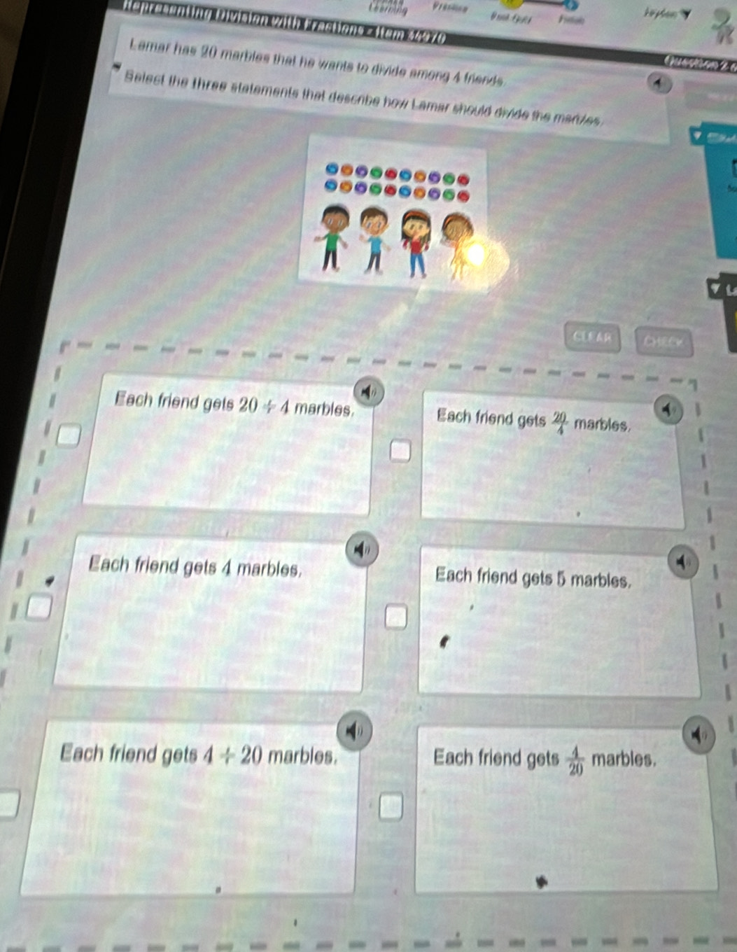 Ceerming Prestion
G ê G Fsioh
tepresenting Division with Fractions = Item 34970 
Lemar has 20 marbles that he wants to divide among 4 friends.
1
Select the three statements that descibe how Lamar should divide the maries
a
CLRAR
Each friend gets 20/ 4 marbles. Each friend gets  20/4  marbles.
Each friend gets 4 marbles. Each friend gets 5 marbles.
Each friend gets 4/ 20 marbles. Each friend gets  4/20  marbles.