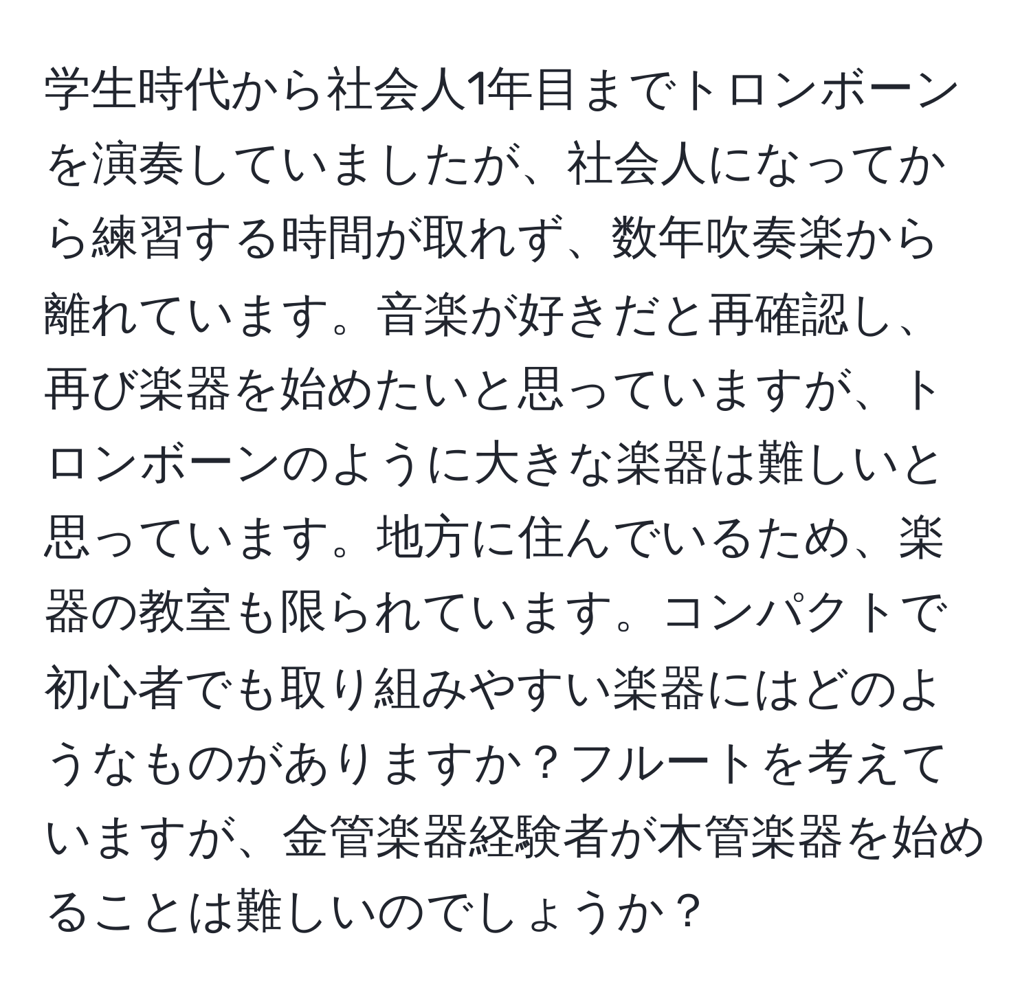 学生時代から社会人1年目までトロンボーンを演奏していましたが、社会人になってから練習する時間が取れず、数年吹奏楽から離れています。音楽が好きだと再確認し、再び楽器を始めたいと思っていますが、トロンボーンのように大きな楽器は難しいと思っています。地方に住んでいるため、楽器の教室も限られています。コンパクトで初心者でも取り組みやすい楽器にはどのようなものがありますか？フルートを考えていますが、金管楽器経験者が木管楽器を始めることは難しいのでしょうか？