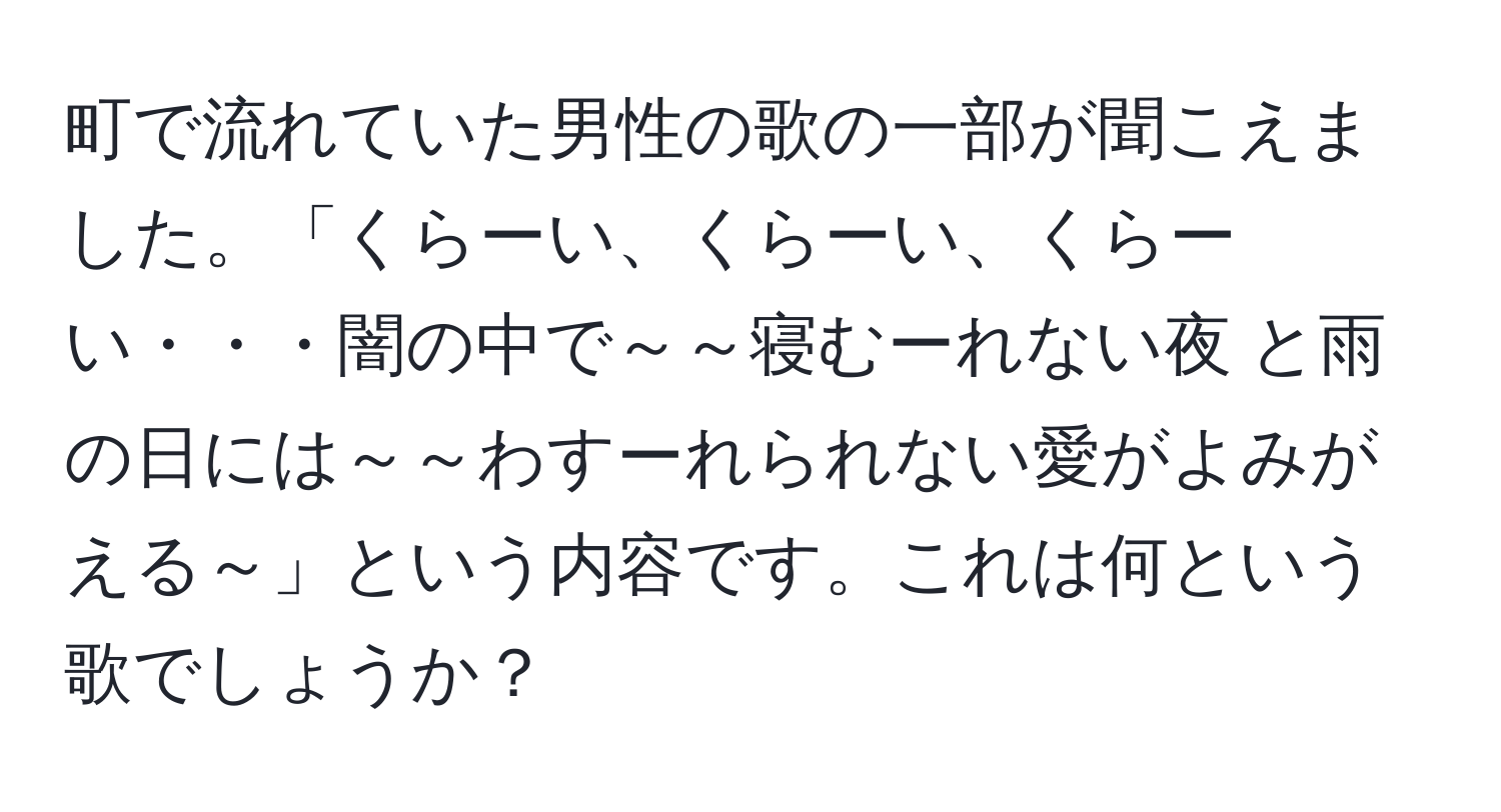 町で流れていた男性の歌の一部が聞こえました。「くらーい、くらーい、くらーい・・・闇の中で～～寝むーれない夜 と雨の日には～～わすーれられない愛がよみがえる～」という内容です。これは何という歌でしょうか？