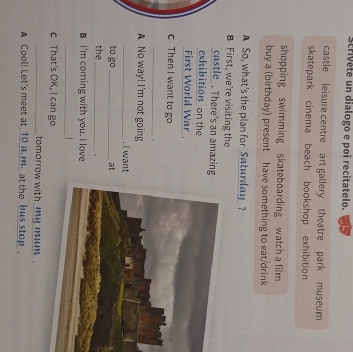 scrivete un dialogo e poi recitatelo. 
castle leisure centre art gallery theatre park museum 
skatepark cinema beach bookshop exhibition 
shopping swimming skateboarding watch a film 
buy a (birthday) present have something to eat/drink 
A So, what’s the plan for _Saturday_ ? 
B First, we’re visiting the 
castle . There's an amazing 
exhibition on the 
First World War . 
c Then I want to go 
_. 
A No way! I'm not going 
_. I want 
to go _at 
the_ 
、 
B I'm coming with you. I love 
_! 
c That’s OK, I can go 
_tomorrow with _my mum . 
A Cool! Let's meet at _10 a.m._ at the _bus stop_.