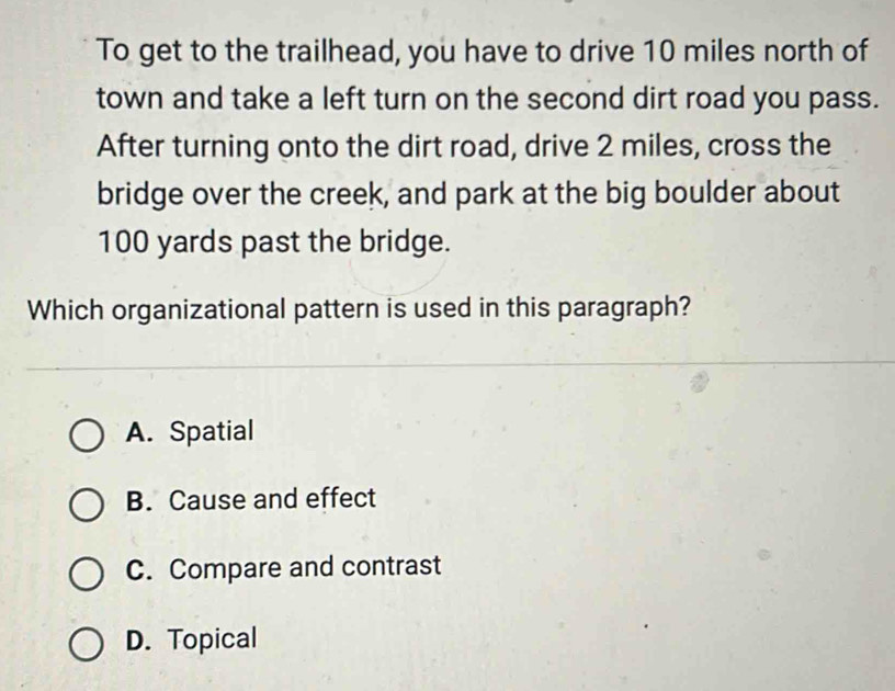 To get to the trailhead, you have to drive 10 miles north of
town and take a left turn on the second dirt road you pass.
After turning onto the dirt road, drive 2 miles, cross the
bridge over the creek, and park at the big boulder about
100 yards past the bridge.
Which organizational pattern is used in this paragraph?
A. Spatial
B. Cause and effect
C. Compare and contrast
D. Topical