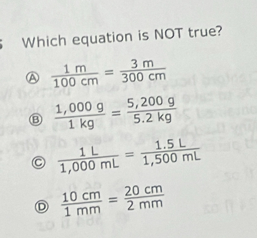 Which equation is NOT true?
 1m/100cm = 3m/300cm 
 (1,000g)/1kg = (5,200g)/5.2kg 
C  1L/1,000mL = (1.5L)/1,500mL 
D  10cm/1mm = 20cm/2mm 