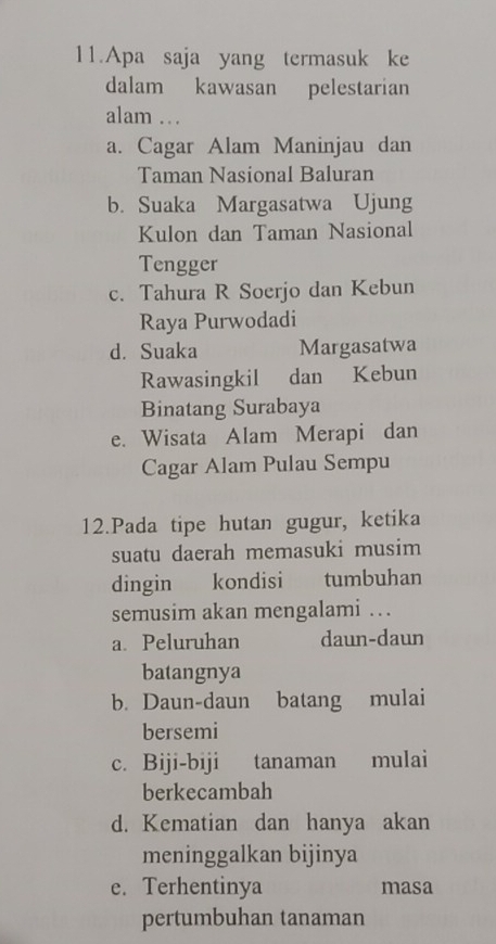 Apa saja yang termasuk ke
dalam kawasan pelestarian
alam .
a. Cagar Alam Maninjau dan
Taman Nasional Baluran
b. Suaka Margasatwa Ujung
Kulon dan Taman Nasional
Tengger
c. Tahura R Soerjo dan Kebun
Raya Purwodadi
d. Suaka Margasatwa
Rawasingkil dan Kebun
Binatang Surabaya
e. Wisata Alam Merapi dan
Cagar Alam Pulau Sempu
12.Pada tipe hutan gugur, ketika
suatu daerah memasuki musim
dingin kondisi tumbuhan
semusim akan mengalami …
a. Peluruhan daun-daun
batangnya
b. Daun-daun batang mulai
bersemi
c. Biji-biji tanaman mulai
berkecambah
d. Kematian dan hanya akan
meninggalkan bijinya
e. Terhentinya masa
pertumbuhan tanaman