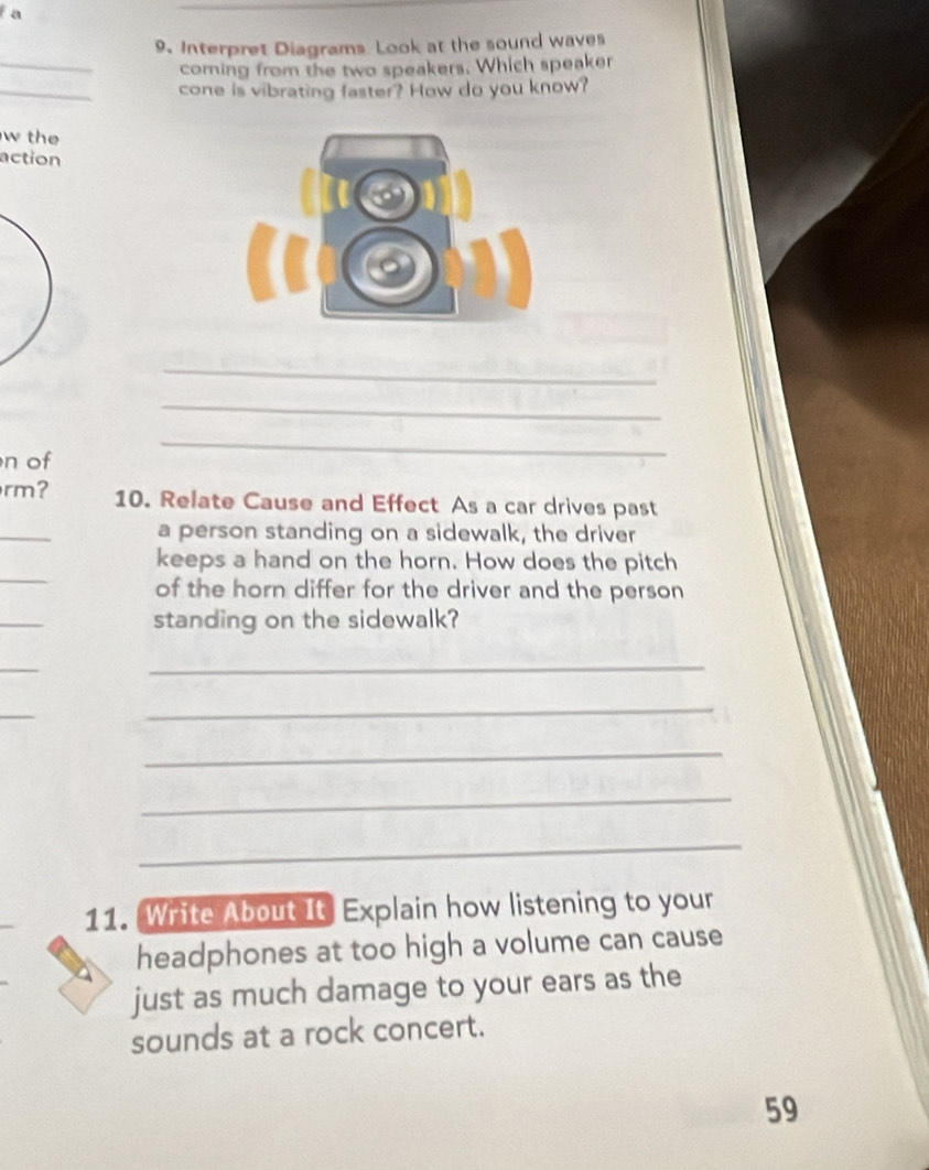 a 
_ 
9. Interpret Diagrams Look at the sound waves 
coming from the two speakers. Which speaker 
_ 
cone is vibrating faster? How do you know? 
w the 
action 
_ 
_ 
n of 
_ 
rm? 10. Relate Cause and Effect As a car drives past 
_ 
a person standing on a sidewalk, the driver 
_ 
keeps a hand on the horn. How does the pitch 
of the horn differ for the driver and the person 
_ 
standing on the sidewalk? 
_ 
_ 
_ 
_ 
_ 
_ 
_ 
11. Write About It Explain how listening to your 
headphones at too high a volume can cause 
just as much damage to your ears as the 
sounds at a rock concert. 
59