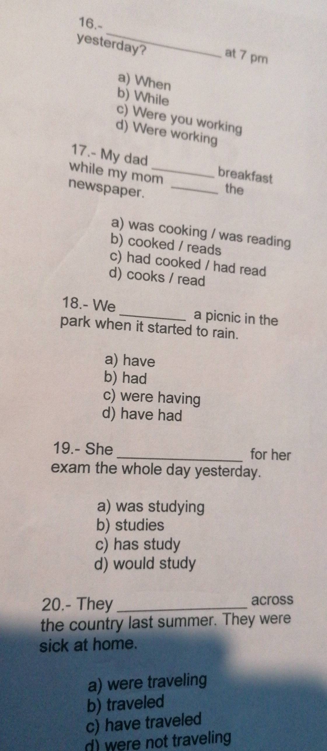 16.-
_
yesterday?
at 7 pm
a) When
b) While
c) Were you working
d) Were working
17.- My dad breakfast
while my mom_
newspaper._
the
a) was cooking / was reading
b) cooked / reads
c) had cooked / had read
d) cooks / read
18.- We _a picnic in the
park when it started to rain.
a) have
b) had
c) were having
d) have had
19.- She_ for her
exam the whole day yesterday.
a) was studying
b) studies
c) has study
d) would study
20.- They_ across
the country last summer. They were
sick at home.
a) were traveling
b) traveled
c) have traveled
d) were not traveling