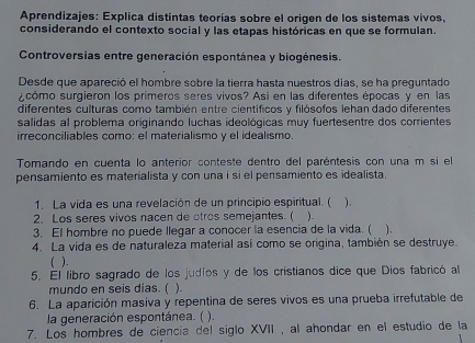 Aprendizajes: Explica distintas teorías sobre el origen de los sistemas vivos, 
considerando el contexto social y las etapas históricas en que se formulan. 
Controversias entre generación espontánea y biogénesis. 
Desde que apareció el hombre sobre la tierra hasta nuestros días, se ha preguntado 
¿cómo surgieron los primeros seres vivos? Así en las diferentes épocas y en las 
diferentes culturas como también entre científicos y filósofos lehan dado diferentes 
salidas al problema originando luchas ideológicas muy fuertesentre dos corrientes 
irreconciliables como: el materialismo y el idealismo. 
Tomando en cuenta lo anterior conteste dentro del paréntesis con una m si el 
pensamiento es materialista y con una i si el pensamiento es idealista. 
1. La vida es una revelación de un principio espiritual. ( 
2. Los seres vivos nacen de otros semejantes. ( ). ) . 
3. El hombre no puede llegar a conocer la esencia de la vida. ( ). 
4. La vida es de naturaleza material así como se origina, también se destruye. 
5. El libro sagrado de los judíos y de los cristianos dice que Dios fabricó al 
mundo en seis dias. ( ). 
6. La aparición masiva y repentina de seres vivos es una prueba irrefutable de 
la generación espontánea. ( ). 
7. Los hombres de ciencía del siglo XVII , al ahondar en el estudio de la