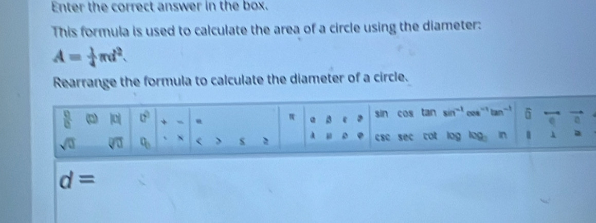 Enter the correct answer in the box. 
This formula is used to calculate the area of a circle using the diameter:
A= 1/4 π d^2. 
Rearrange the formula to calculate the diameter of a circle.
 □ /□   |0| 0° + @ 3 ε sin cos tan sin^(-1) cos'' ' tan''' widehat □ 
a
A a
sqrt(0) sqrt[□](□ ) o_0 < > csc sec cot log log . in
d=