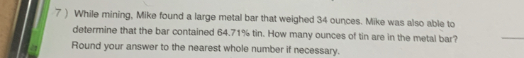 7 ) While mining, Mike found a large metal bar that weighed 34 ounces. Mike was also able to 
determine that the bar contained 64.71% tin. How many ounces of tin are in the metal bar? 
_ 
Round your answer to the nearest whole number if necessary.