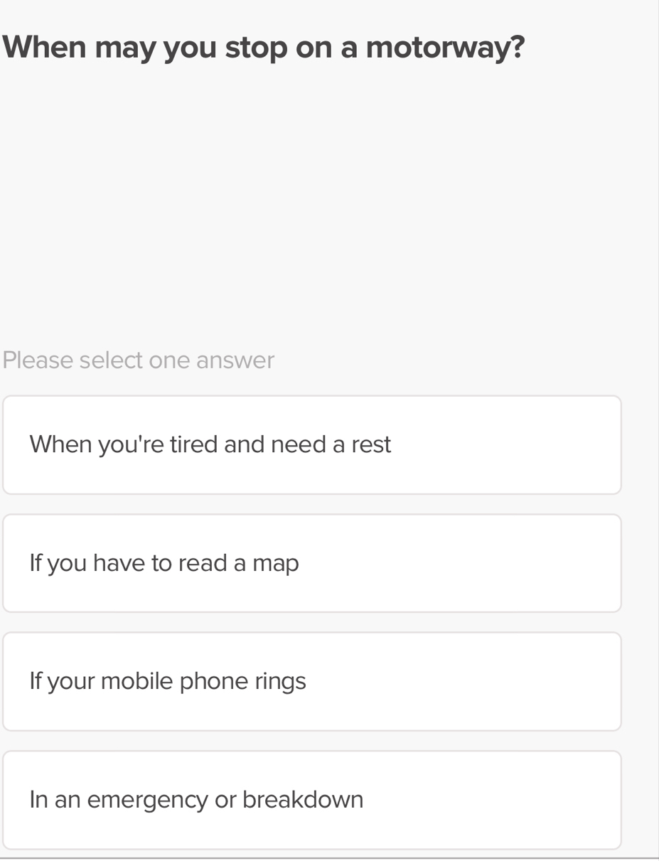 When may you stop on a motorway?
Please select one answer
When you're tired and need a rest
If you have to read a map
If your mobile phone rings
In an emergency or breakdown