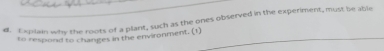 Expilain why the roots of a plant, such as the ones observed in the experiment, must be able 
to respond to changes in the environment. (1)