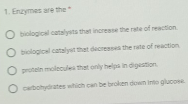 Enzymes are the *
biological catalysts that increase the rate of reaction.
biological catalyst that decreases the rate of reaction.
protein molecules that only helps in digestion.
carbohydrates which can be broken down into glucose.