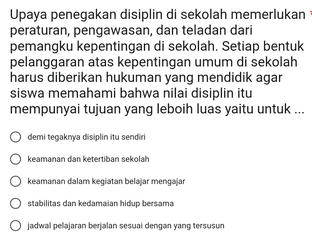 Upaya penegakan disiplin di sekolah memerlukan 
peraturan, pengawasan, dan teladan dari
pemangku kepentingan di sekolah. Setiap bentuk
pelanggaran atas kepentingan umum di sekolah
harus diberikan hukuman yang mendidik agar
siswa memahami bahwa nilai disiplin itu
mempunyai tujuan yang leboih luas yaitu untuk ...
demi tegaknya disiplin itu sendiri
keamanan dan ketertiban sekolah
keamanan dalam kegiatan belajar mengajar
stabilitas dan kedamaian hidup bersama
jadwal pelajaran berjalan sesuai dengan yang tersusun